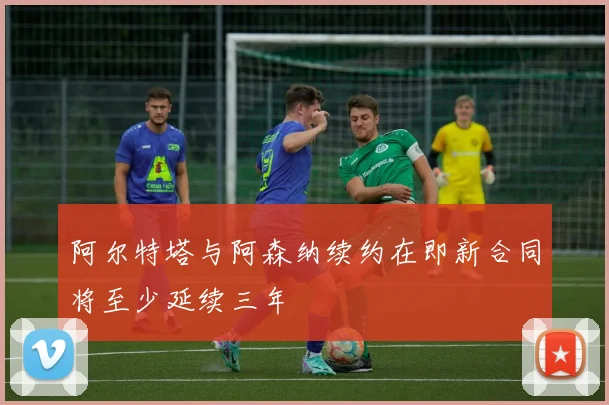 阿尔特塔与阿森纳续约在即新合同将至少延续三年