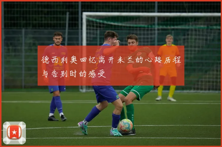 德西利奥回忆离开米兰的心路历程与告别时的感受