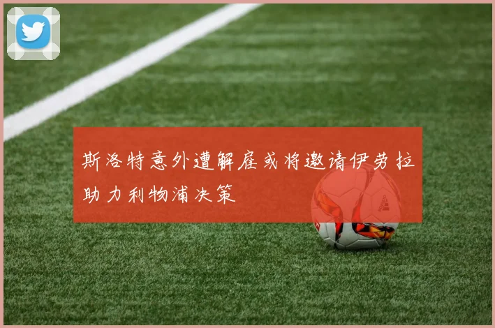 斯洛特意外遭解雇或将邀请伊劳拉助力利物浦决策