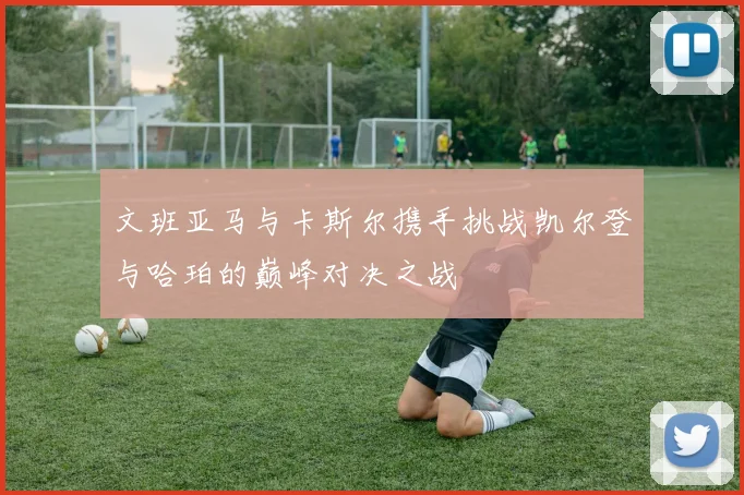 文班亚马与卡斯尔携手挑战凯尔登与哈珀的巅峰对决之战
