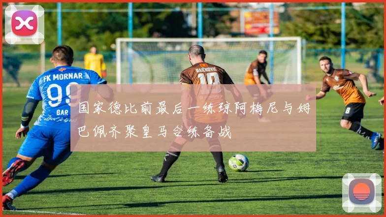 国家德比前最后一练琼阿梅尼与姆巴佩齐聚皇马合练备战
