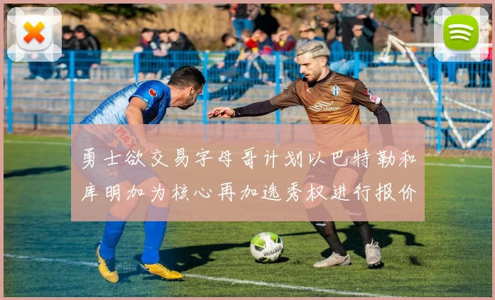 勇士欲交易字母哥计划以巴特勒和库明加为核心再加选秀权进行报价