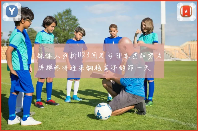 媒体人分析U23国足与日本差距努力拼搏终将迎来翻越高峰的那一天
