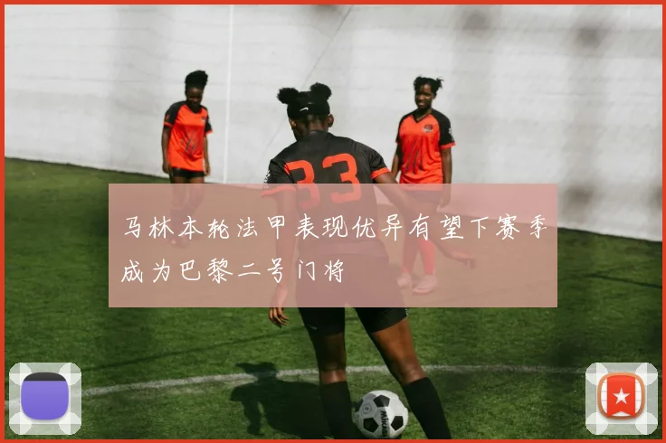 马林本轮法甲表现优异有望下赛季成为巴黎二号门将
