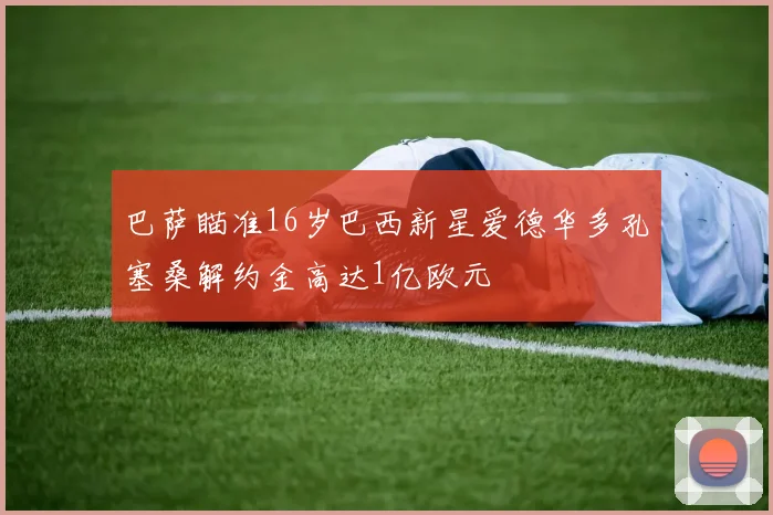 巴萨瞄准16岁巴西新星爱德华多孔塞桑解约金高达1亿欧元