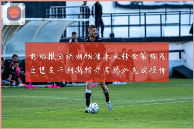 电讯报分析利物浦未来转会策略或出售麦卡利斯特并考虑加克波报价