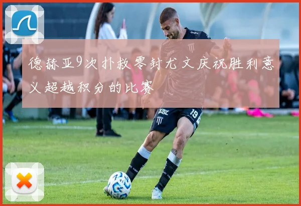 德赫亚9次扑救零封尤文庆祝胜利意义超越积分的比赛