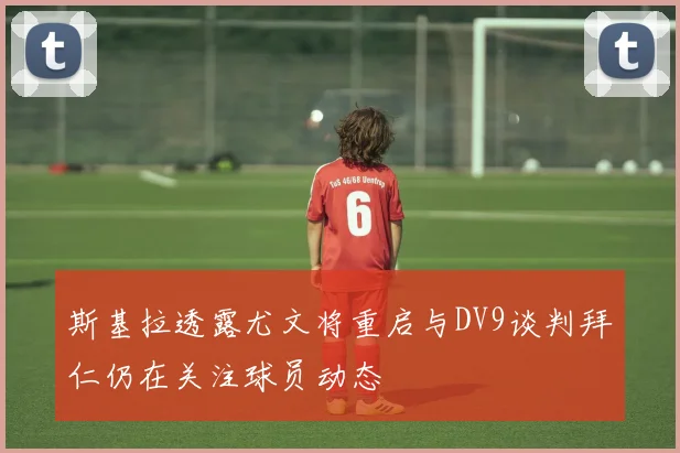 斯基拉透露尤文将重启与DV9谈判拜仁仍在关注球员动态