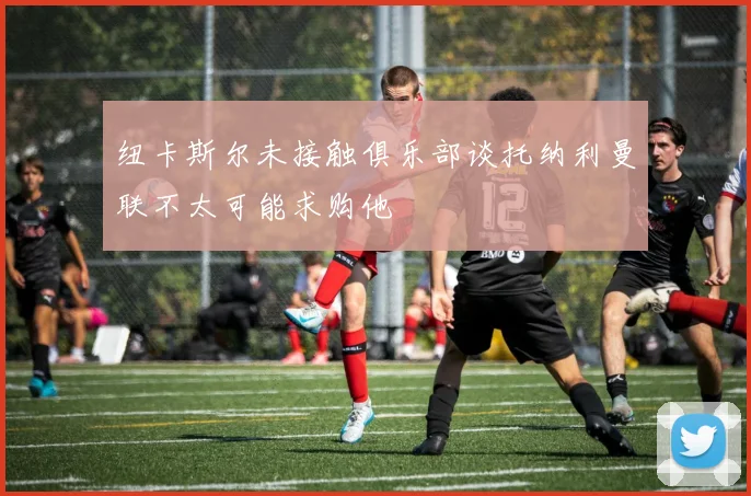 纽卡斯尔未接触俱乐部谈托纳利曼联不太可能求购他