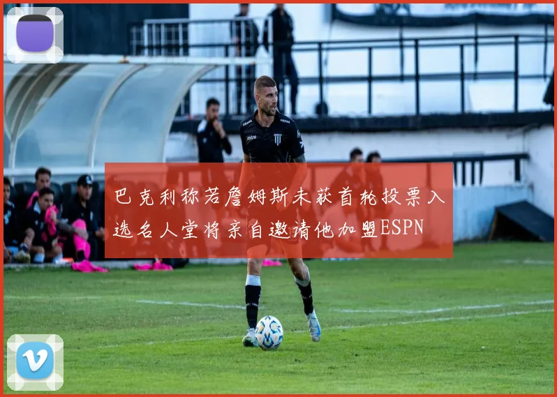 巴克利称若詹姆斯未获首轮投票入选名人堂将亲自邀请他加盟ESPN