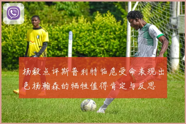 杨毅点评斯普利特临危受命表现出色杨瀚森的牺牲值得肯定与反思