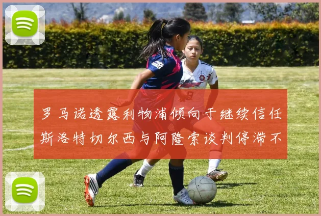 罗马诺透露利物浦倾向于继续信任斯洛特切尔西与阿隆索谈判停滞不前