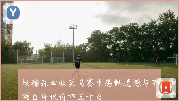 杨瀚森回顾菜鸟赛季感慨遗憾与不满自评仅得四五十分