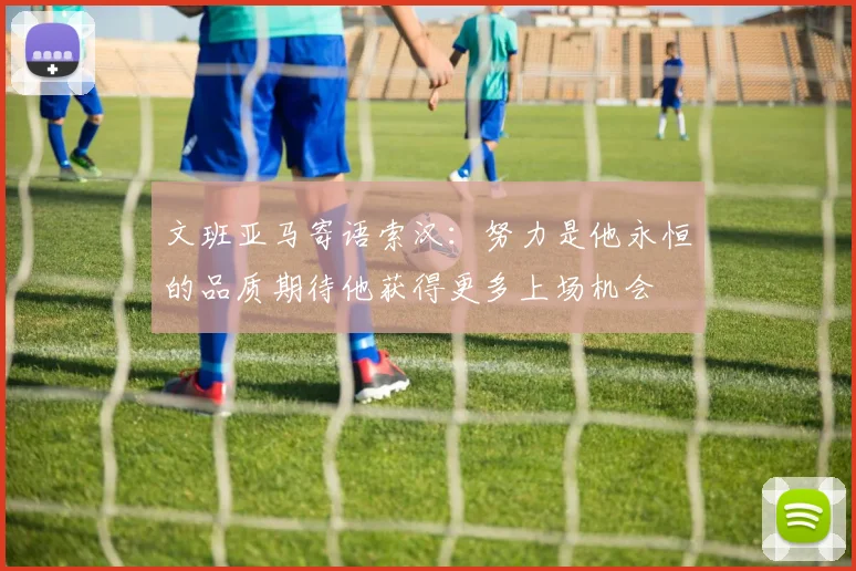 文班亚马寄语索汉：努力是他永恒的品质期待他获得更多上场机会