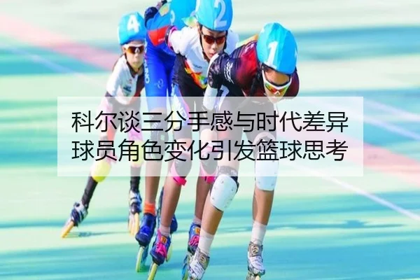 科尔谈三分手感与时代差异 球员角色变化引发篮球思考